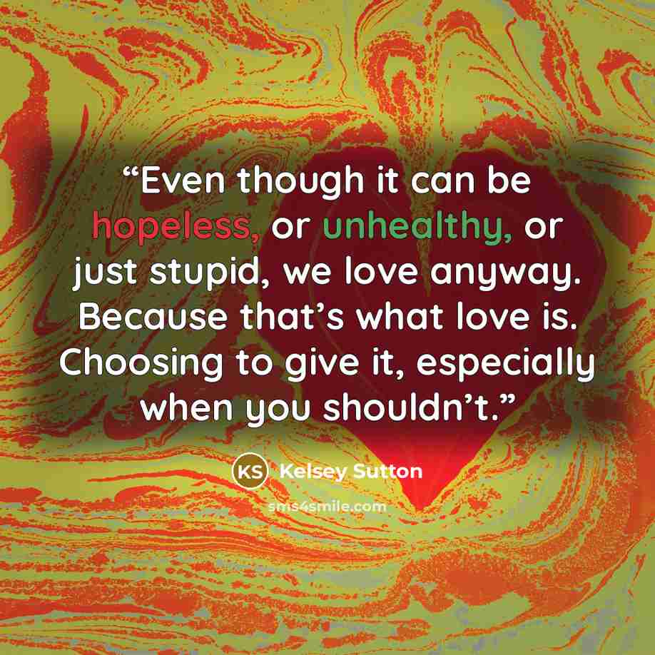 “Even though it can be hopeless, or unhealthy, or just stupid, we love anyway. Because that’s what love is. Choosing to give it, especially when you shouldn’t.” quote by Kelsey Sutton