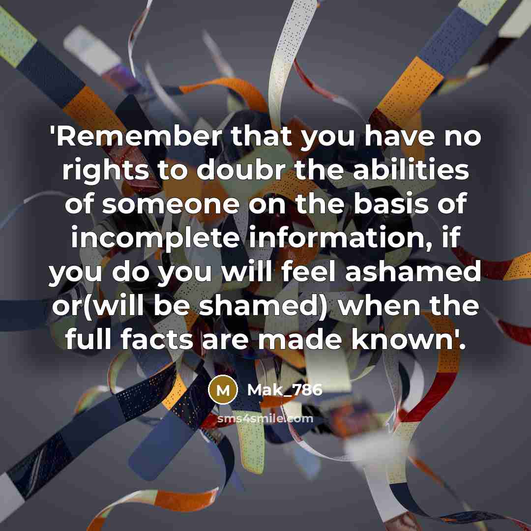 “'Remember that you have no rights to doubr the abilities of someone on the basis of incomplete information, if you do you will feel ashamed or(will be shamed) when the full facts are made known'.” quote by Mak_786