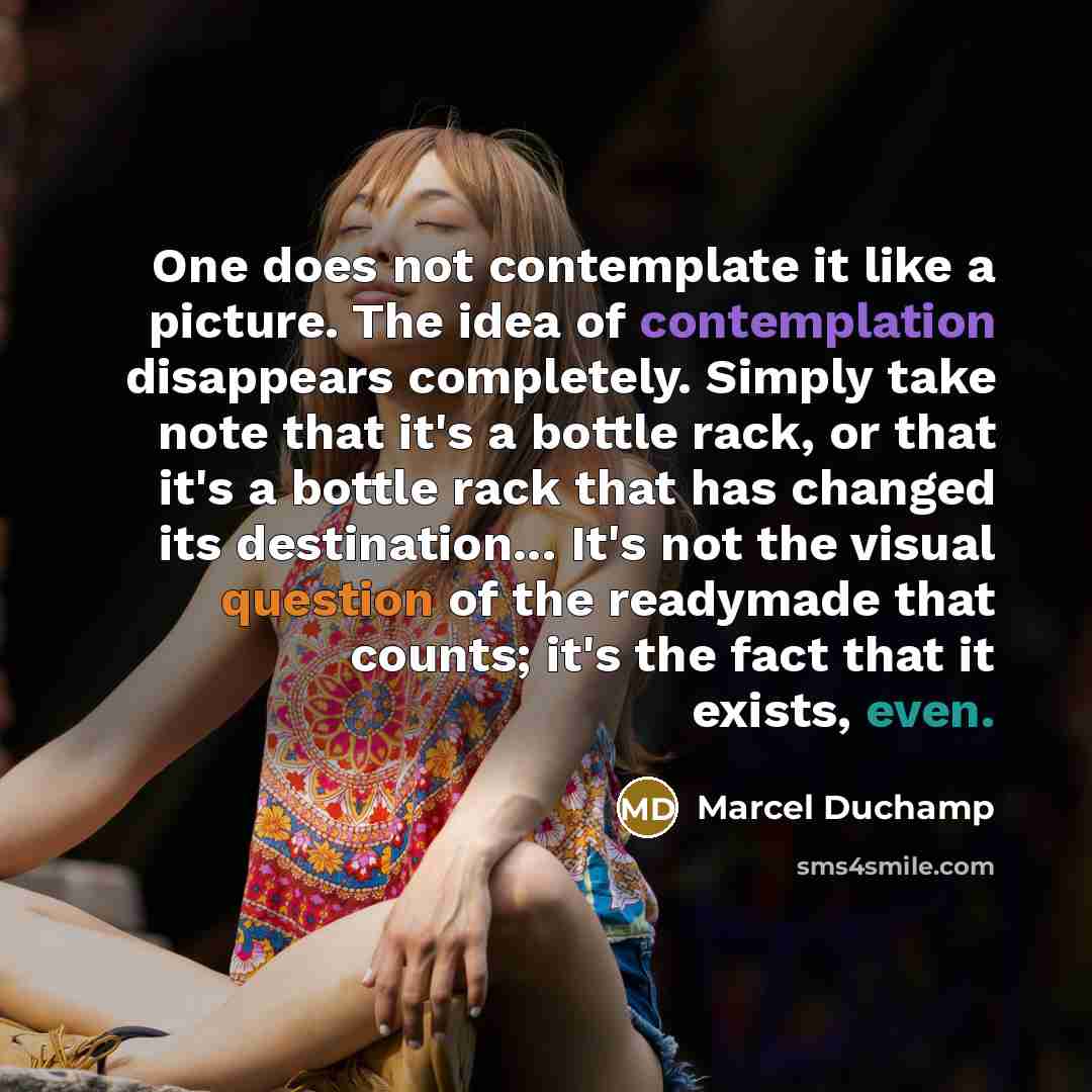 “One does not contemplate it like a picture. The idea of contemplation disappears completely. Simply take note that it's a bottle rack, or that it's a bottle rack that has changed its destination... It's not the visual question of the readymade that counts; it's the fact that it exists, even.” quote by Marcel Duchamp