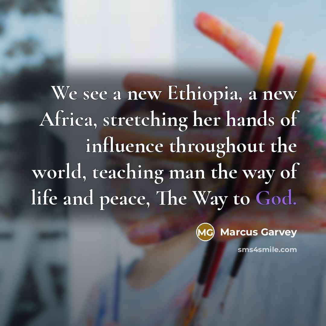 “We see a new Ethiopia, a new Africa, stretching her hands of influence throughout the world, teaching man the way of life and peace, The Way to God.” quote by Marcus Garvey