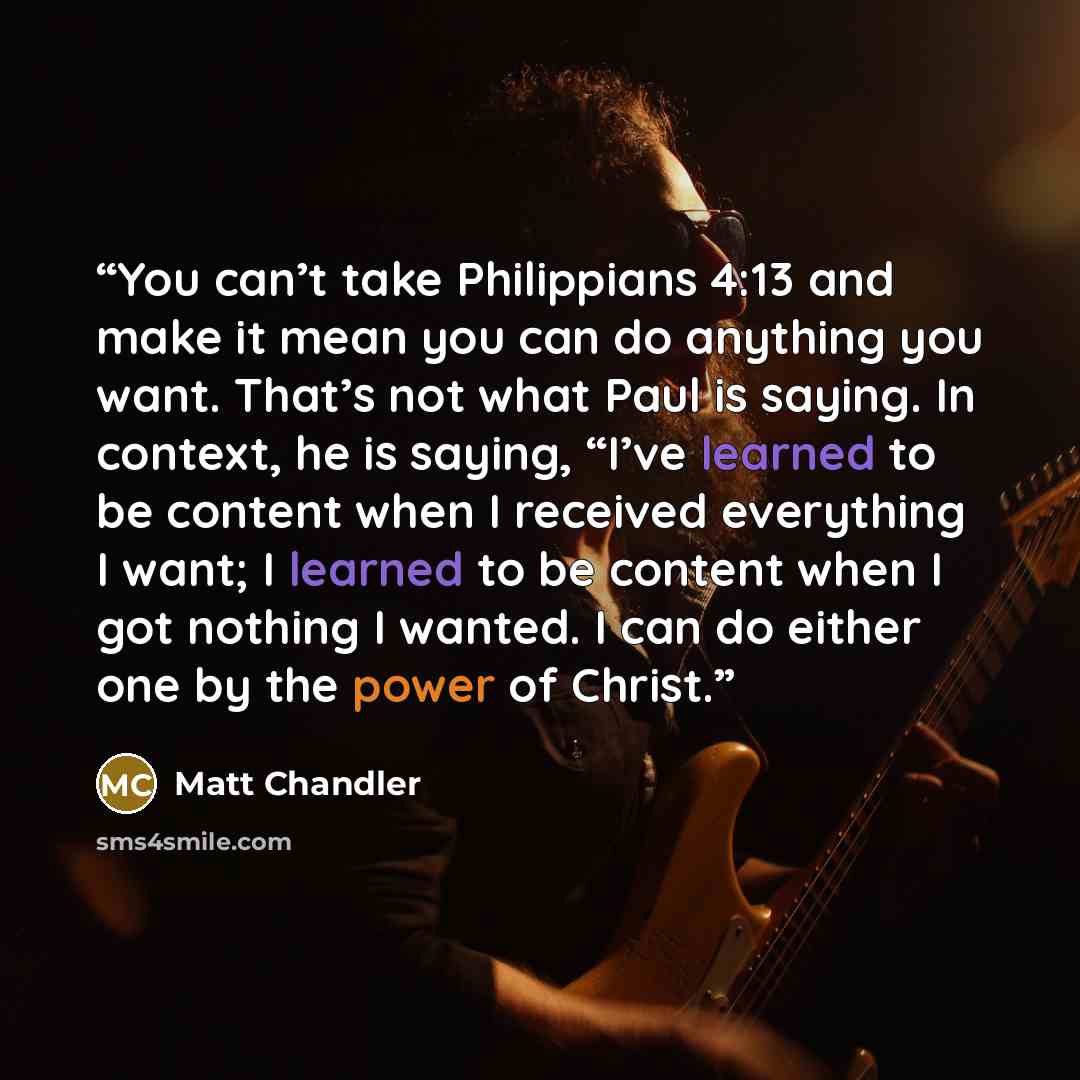 “You can’t take Philippians 4:13 and make it mean you can do anything you want. That’s not what Paul is saying. In context, he is saying, “I’ve learned to be content when I received everything I want; I learned to be content when I got nothing I wanted. I can do either one by the power of Christ.” quote by Matt Chandler