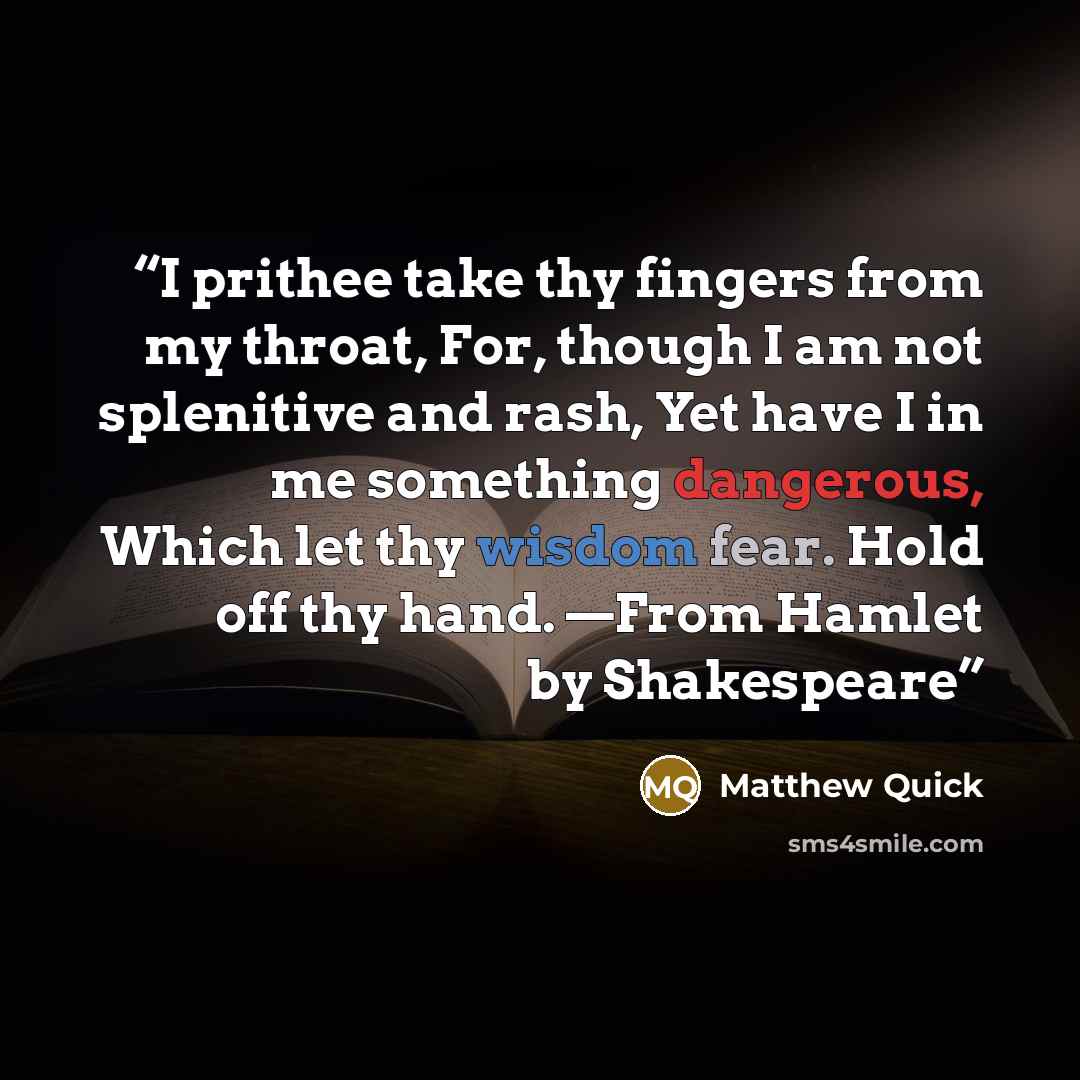 “I prithee take thy fingers from my throat, For, though I am not splenitive and rash, Yet have I in me something dangerous, Which let thy wisdom fear. Hold off thy hand. —From Hamlet by Shakespeare” quote by Matthew Quick