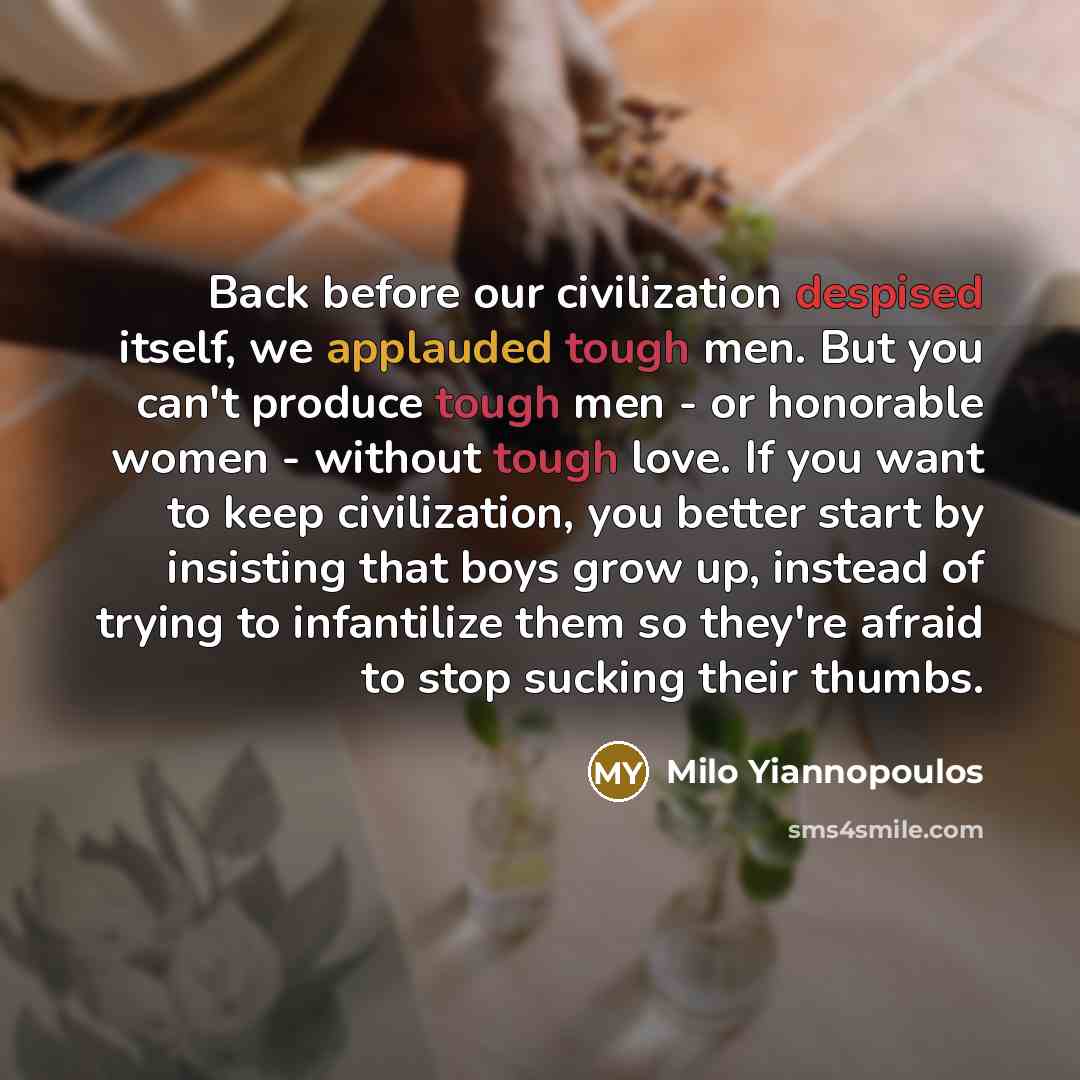 “Back before our civilization despised itself, we applauded tough men. But you can't produce tough men - or honorable women - without tough love. If you want to keep civilization, you better start by insisting that boys grow up, instead of trying to infantilize them so they're afraid to stop…” quote by Milo Yiannopoulos