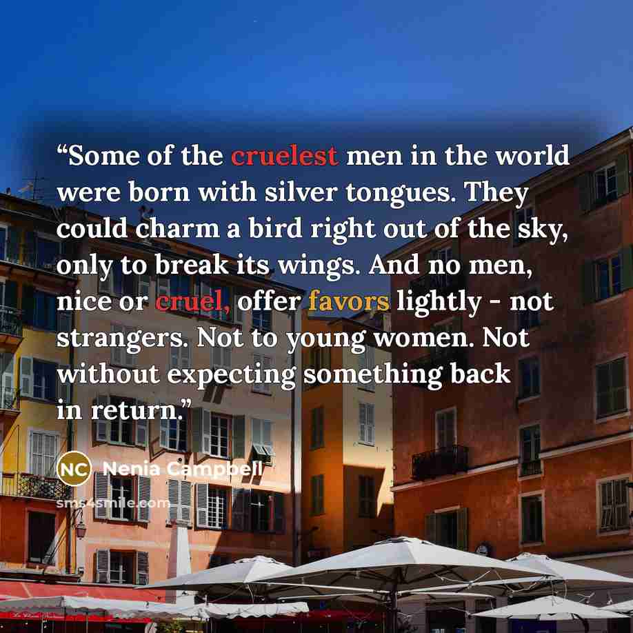 “Some of the cruelest men in the world were born with silver tongues. They could charm a bird right out of the sky, only to break its wings. And no men, nice or cruel, offer favors lightly - not strangers. Not to young women. Not without expecting something back in return.” quote by Nenia Campbell