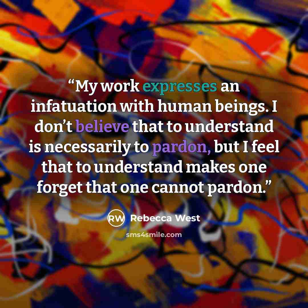 “My work expresses an infatuation with human beings. I don’t believe that to understand is necessarily to pardon, but I feel that to understand makes one forget that one cannot pardon.” quote by Rebecca West