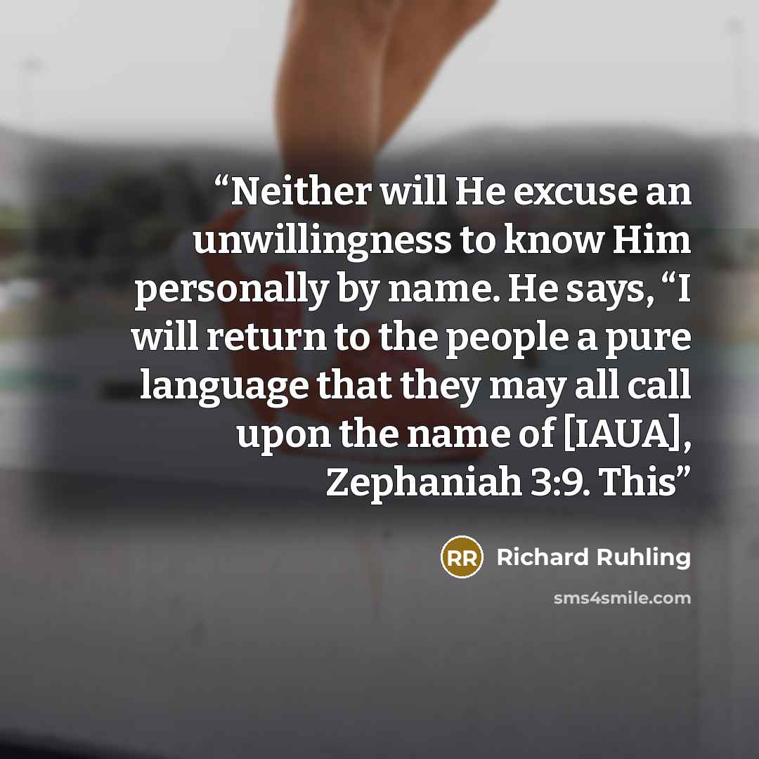“Neither will He excuse an unwillingness to know Him personally by name. He says, “I will return to the people a pure language that they may all call upon the name of [IAUA], Zephaniah 3:9. This” quote by Richard Ruhling
