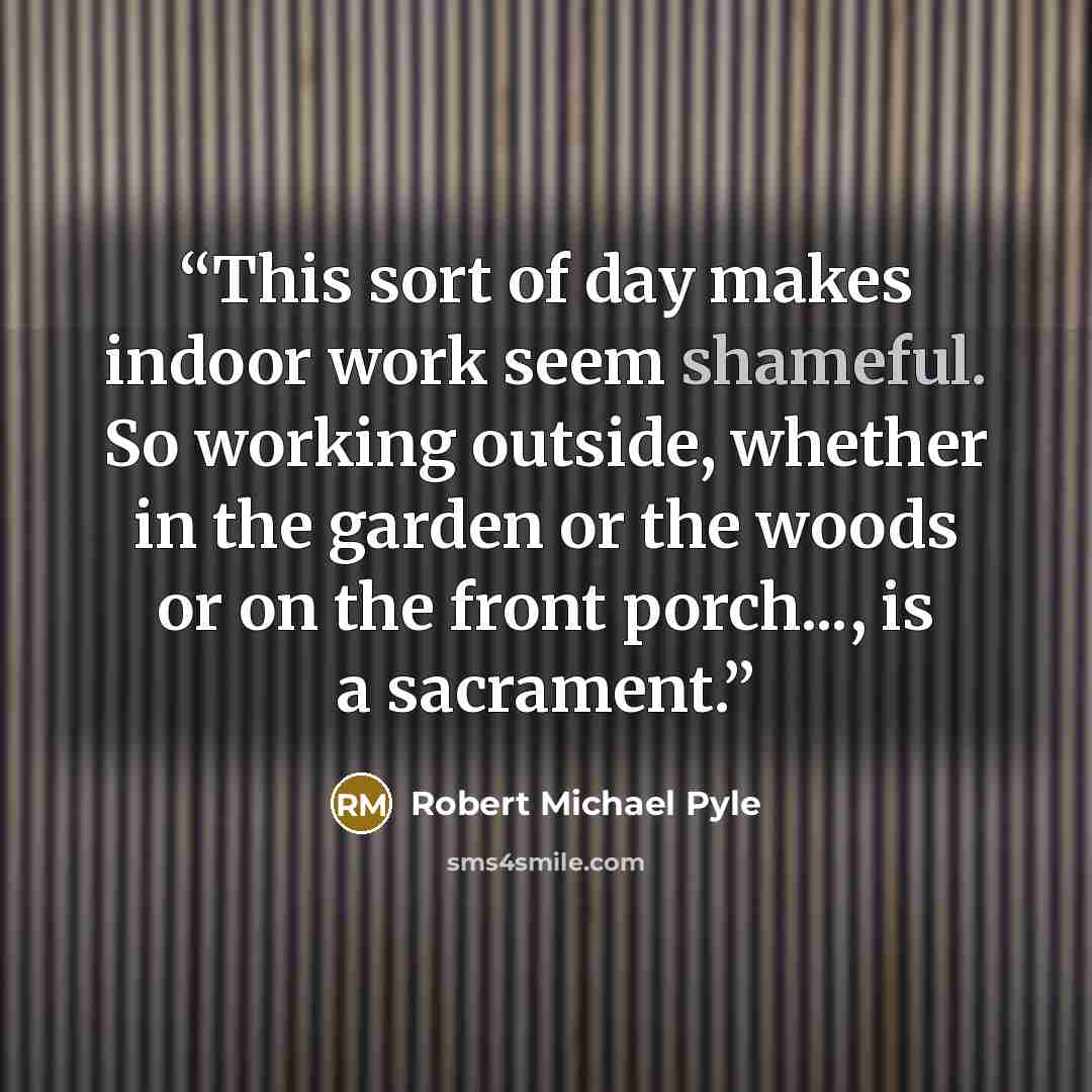 “This sort of day makes indoor work seem shameful. So working outside, whether in the garden or the woods or on the front porch..., is a sacrament.” quote by Robert Michael Pyle