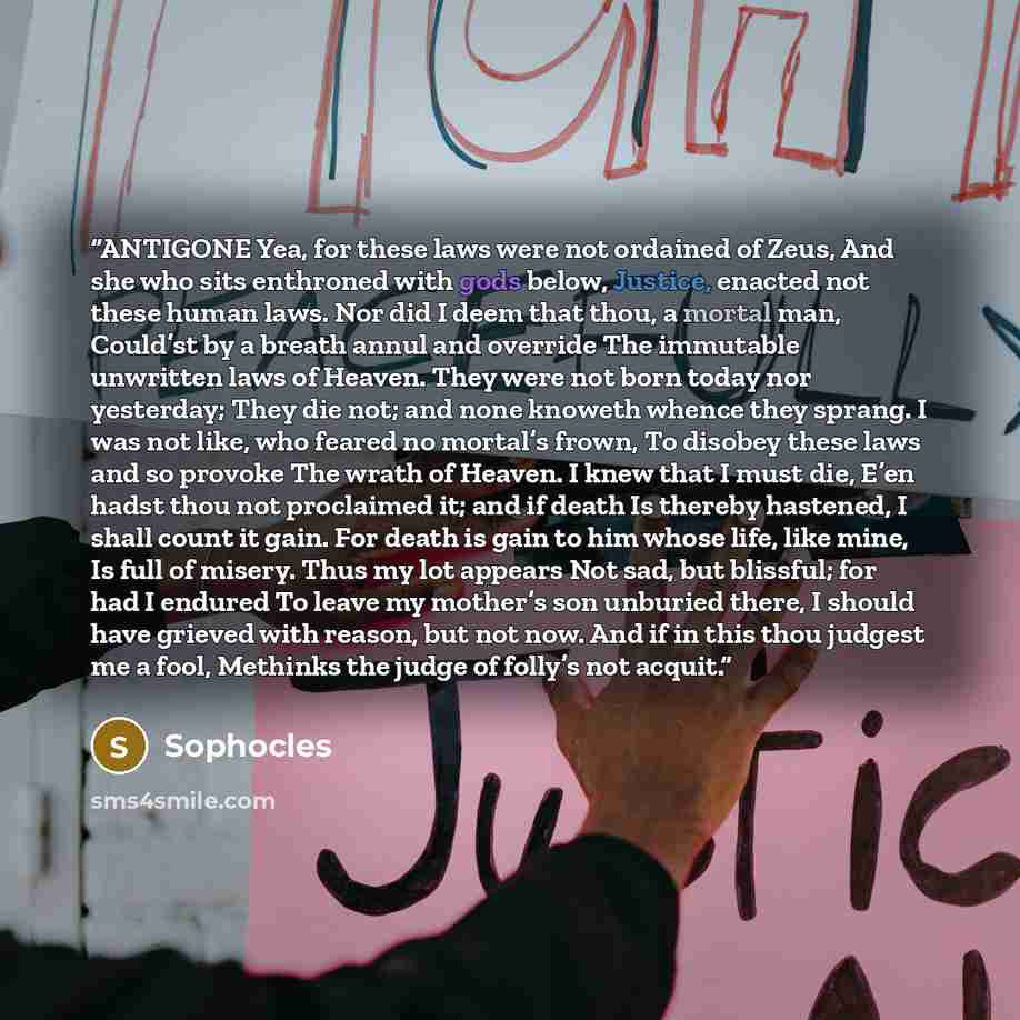 “ANTIGONE Yea, for these laws were not ordained of Zeus, And she who sits enthroned with gods below, Justice, enacted not these human laws. Nor did I deem that thou, a mortal man, Could’st by a breath annul and override The immutable unwritten laws of Heaven. They were not born today nor yesterday…” quote by Sophocles