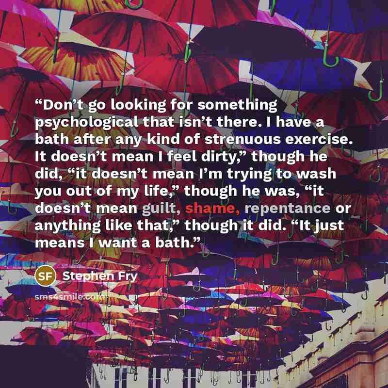 “Don’t go looking for something psychological that isn’t there. I have a bath after any kind of strenuous exercise. It doesn’t mean I feel dirty,” though he did, “it doesn’t mean I’m trying to wash you out of my life,” though he was, “it doesn’t mean guilt, shame, repentance or anything like that,”…” quote by Stephen Fry