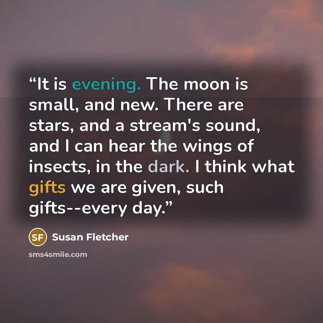 “It is evening. The moon is small, and new. There are stars, and a stream's sound, and I can hear the wings of insects, in the dark. I think what gifts we are given, such gifts--every day.” quote by Susan Fletcher