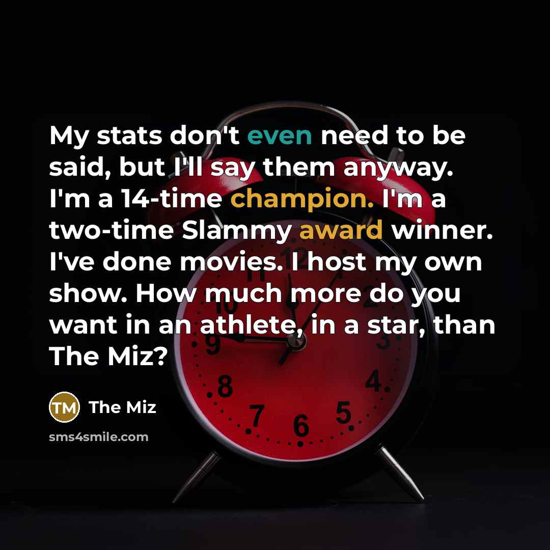 “My stats don't even need to be said, but I'll say them anyway. I'm a 14-time champion. I'm a two-time Slammy award winner. I've done movies. I host my own show. How much more do you want in an athlete, in a star, than The Miz?” quote by The Miz
