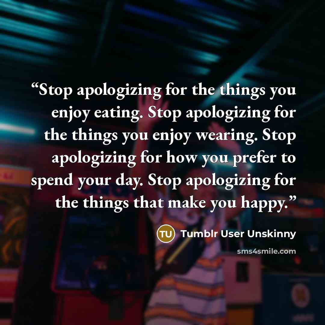 “Stop apologizing for the things you enjoy eating. Stop apologizing for the things you enjoy wearing. Stop apologizing for how you prefer to spend your day. Stop apologizing for the things that make you happy.” quote by Tumblr User Unskinny