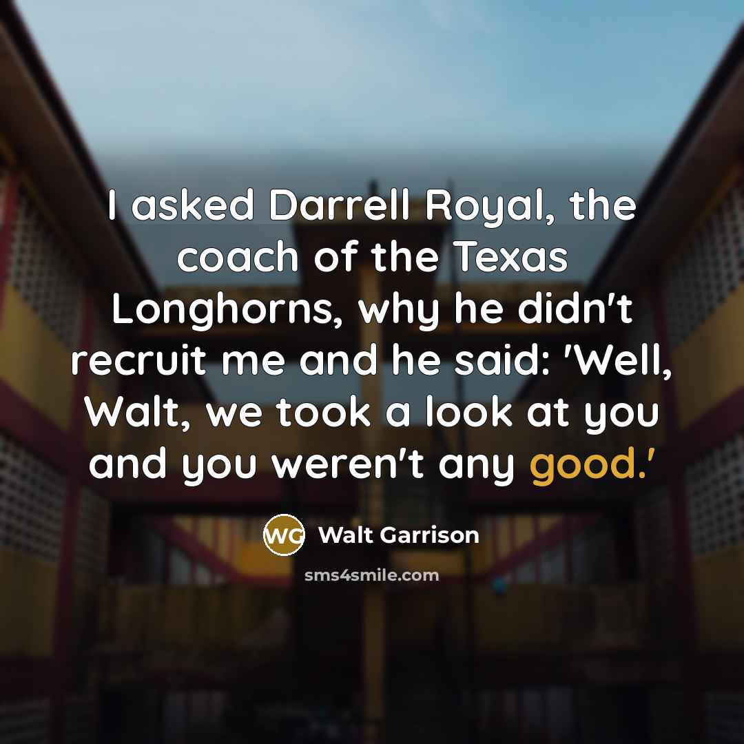 “I asked Darrell Royal, the coach of the Texas Longhorns, why he didn't recruit me and he said: 'Well, Walt, we took a look at you and you weren't any good.'” quote by Walt Garrison