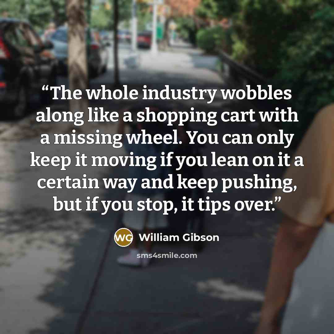 “The whole industry wobbles along like a shopping cart with a missing wheel. You can only keep it moving if you lean on it a certain way and keep pushing, but if you stop, it tips over.” quote by William Gibson