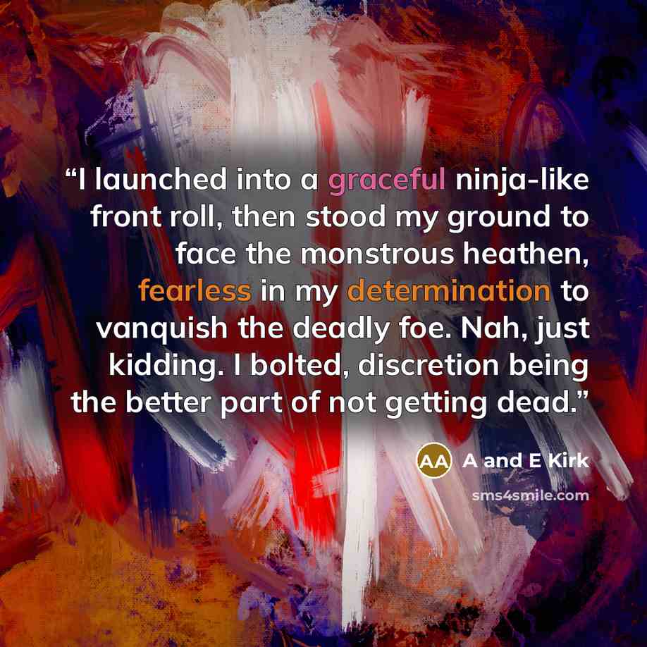 “I launched into a graceful ninja-like front roll, then stood my ground to face the monstrous heathen, fearless in my determination to vanquish the deadly foe. Nah, just kidding. I bolted, discretion being the better part of not getting dead.” quote by A and E Kirk