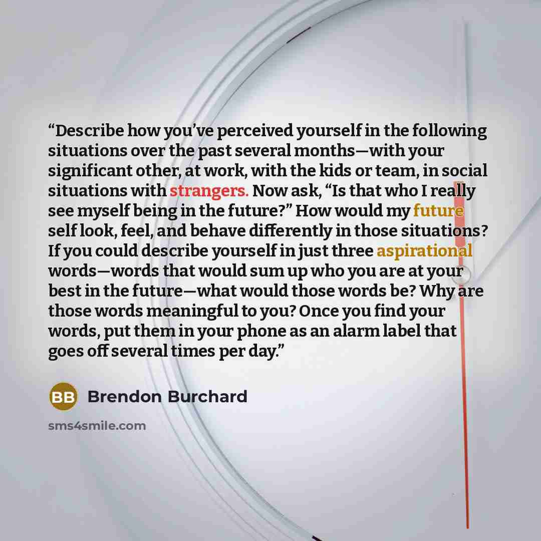 “Describe how you’ve perceived yourself in the following situations over the past several months—with your significant other, at work, with the kids or team, in social situations with strangers. Now ask, “Is that who I really see myself being in the future?” How would my future self look, feel, and…” quote by Brendon Burchard