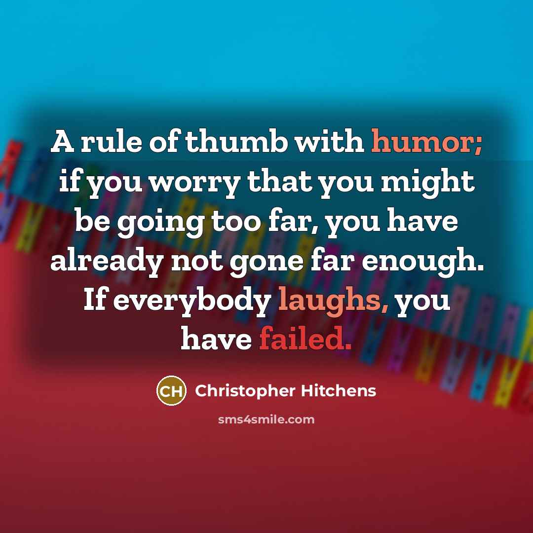 “A rule of thumb with humor; if you worry that you might be going too far, you have already not gone far enough. If everybody laughs, you have failed.” quote by Christopher Hitchens