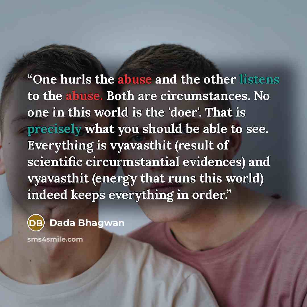 “One hurls the abuse and the other listens to the abuse. Both are circumstances. No one in this world is the 'doer'. That is precisely what you should be able to see. Everything is vyavasthit (result of scientific circurmstantial evidences) and vyavasthit (energy that runs this world) indeed keeps…” quote by Dada Bhagwan