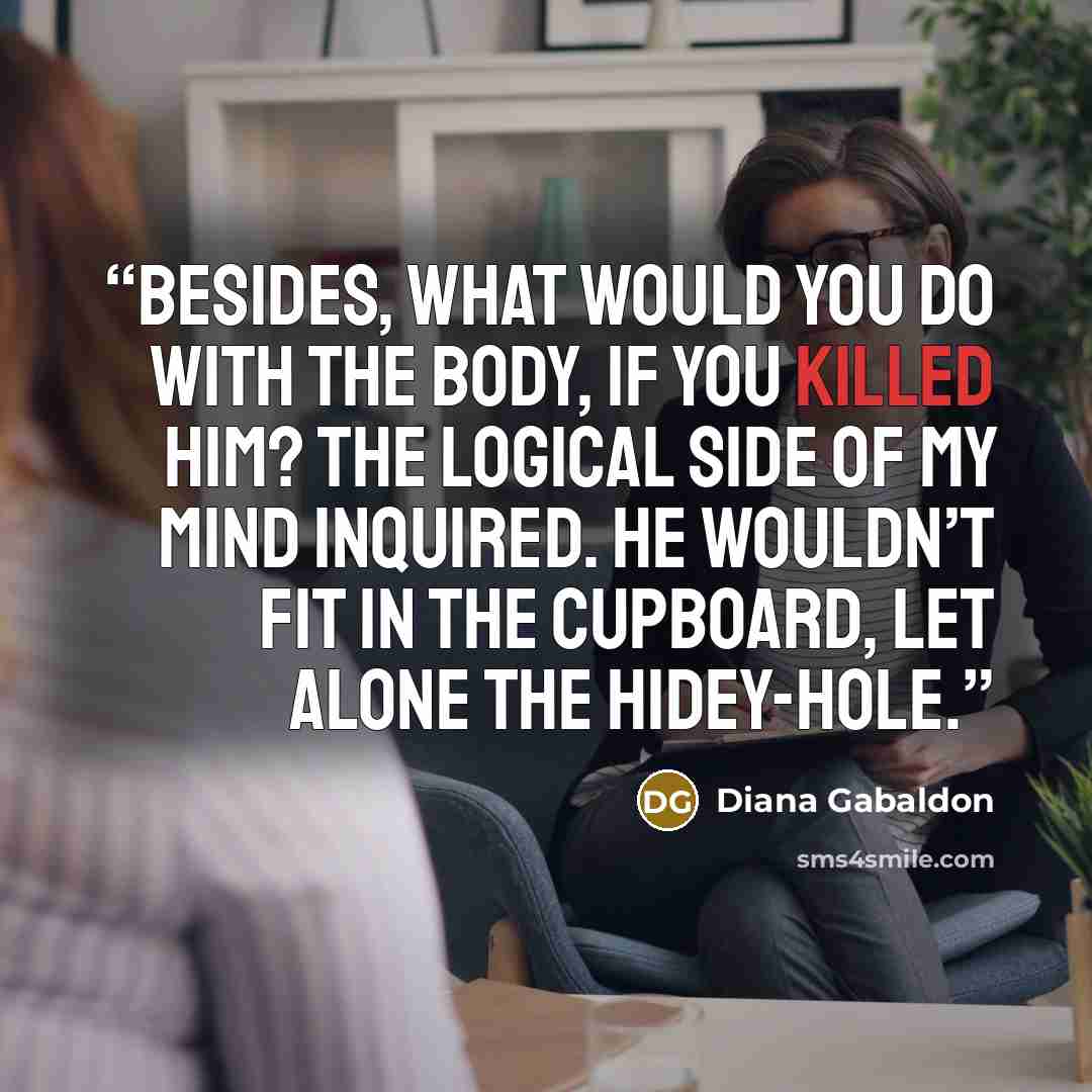 “Besides, what would you do with the body, if you killed him? the logical side of my mind inquired. He wouldn’t fit in the cupboard, let alone the hidey-hole.” quote by Diana Gabaldon