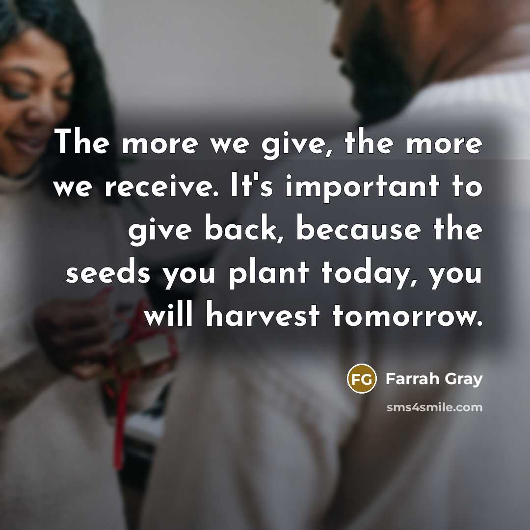 “The more we give, the more we receive. It's important to give back, because the seeds you plant today, you will harvest tomorrow.” quote by Farrah Gray