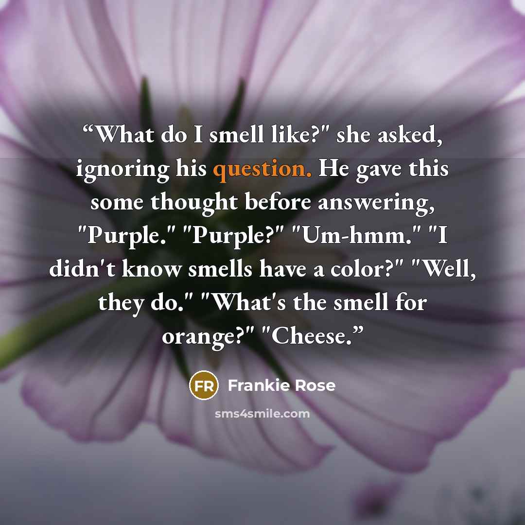 “What do I smell like?" she asked, ignoring his question. He gave this some thought before answering, "Purple." "Purple?" "Um-hmm." "I didn't know smells have a color?" "Well, they do." "What's the smell for orange?" "Cheese.” quote by Frankie Rose