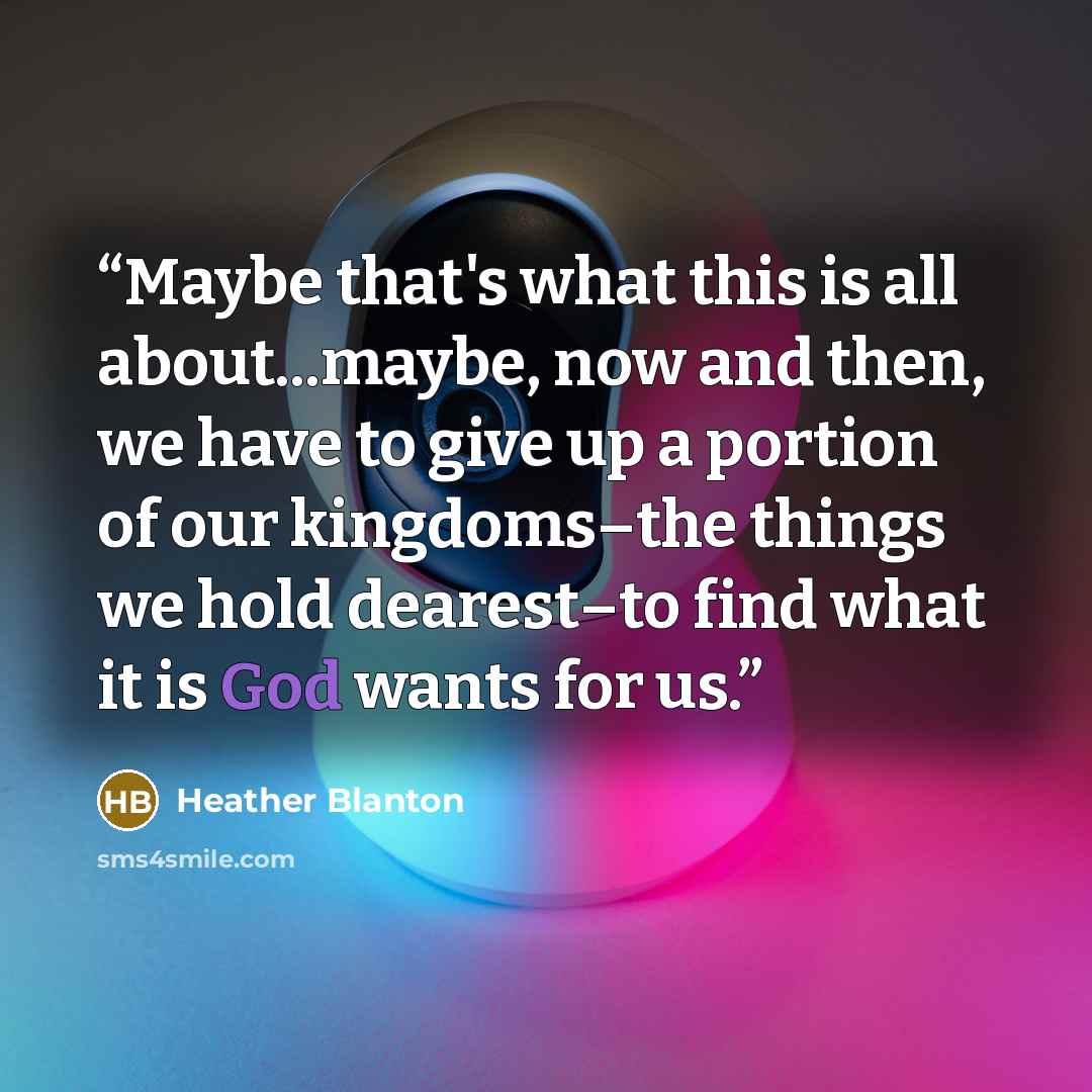 “Maybe that's what this is all about...maybe, now and then, we have to give up a portion of our kingdoms–the things we hold dearest–to find what it is God wants for us.” quote by Heather Blanton