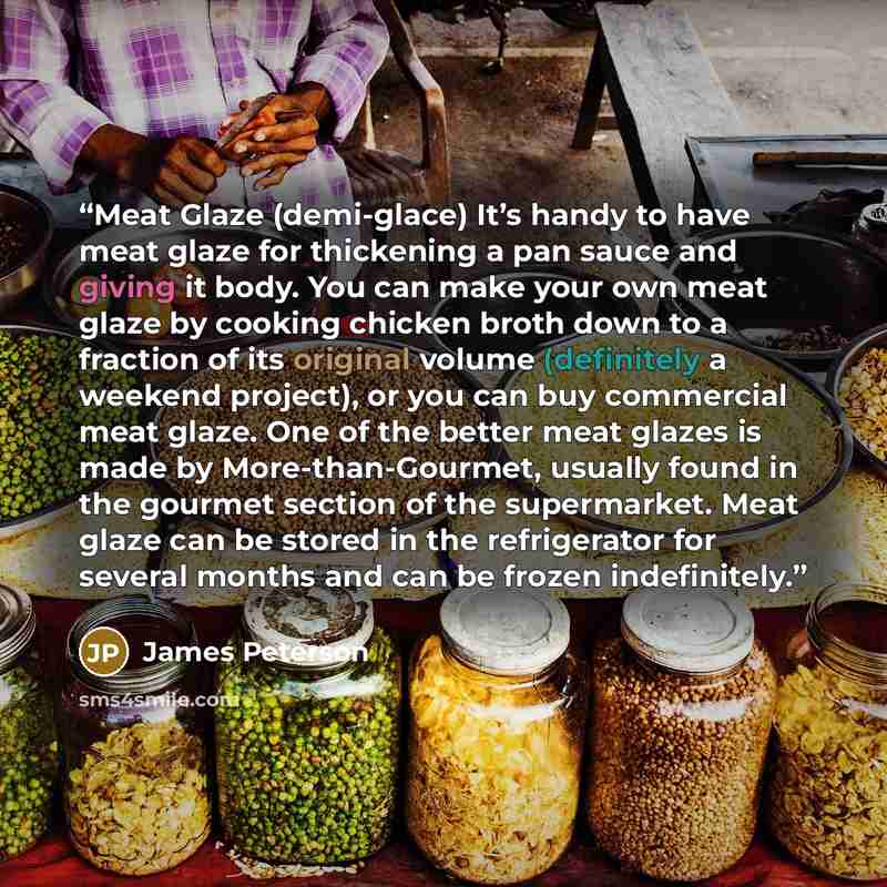 “Meat Glaze (demi-glace) It’s handy to have meat glaze for thickening a pan sauce and giving it body. You can make your own meat glaze by cooking chicken broth down to a fraction of its original volume (definitely a weekend project), or you can buy commercial meat glaze. One of the better meat…” quote by James Peterson
