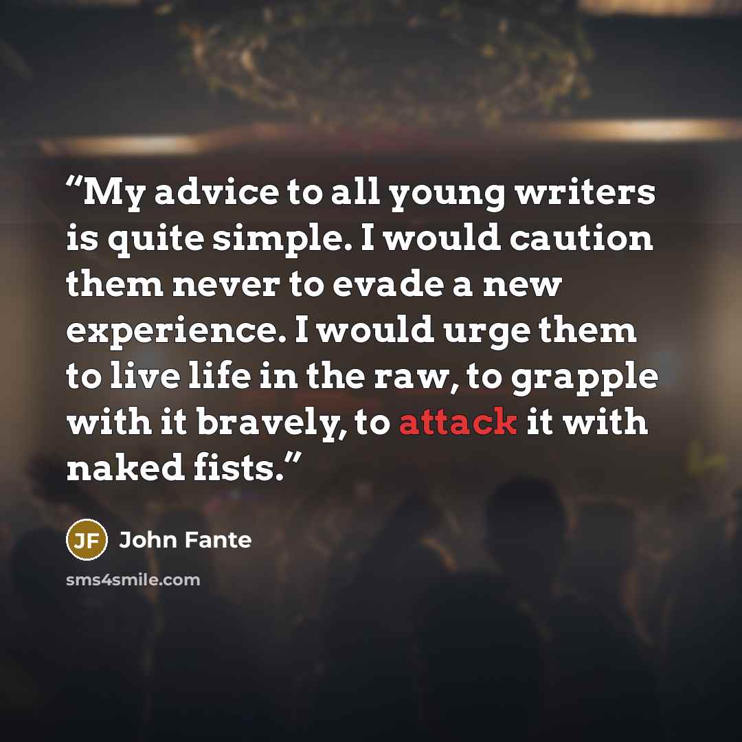 “My advice to all young writers is quite simple. I would caution them never to evade a new experience. I would urge them to live life in the raw, to grapple with it bravely, to attack it with naked fists.” quote by John Fante