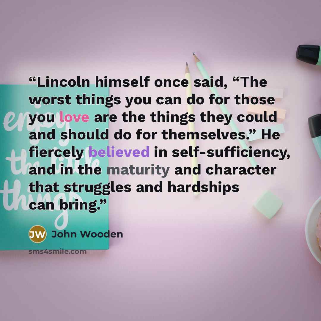 “Lincoln himself once said, “The worst things you can do for those you love are the things they could and should do for themselves.” He fiercely believed in self-sufficiency, and in the maturity and character that struggles and hardships can bring.” quote by John Wooden