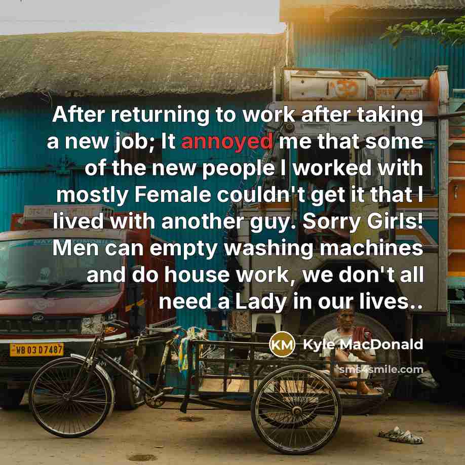 “After returning to work after taking a new job; It annoyed me that some of the new people I worked with mostly Female couldn't get it that I lived with another guy. Sorry Girls! Men can empty washing machines and do house work, we don't all need a Lady in our lives..” quote by Kyle MacDonald