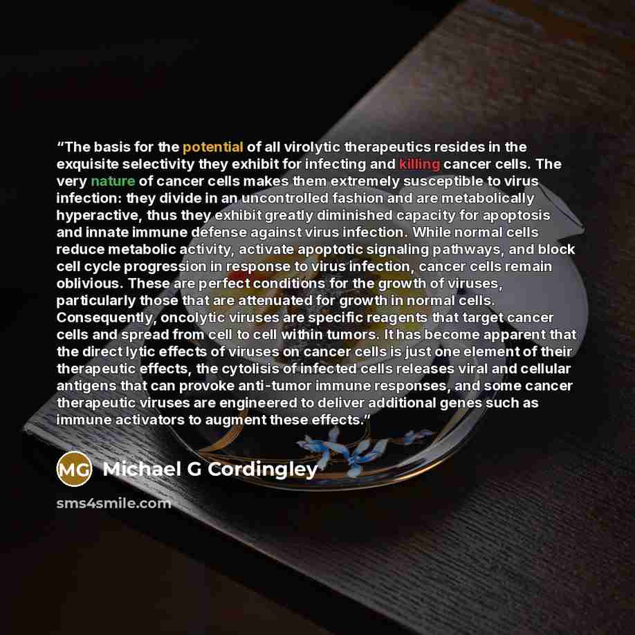 “The basis for the potential of all virolytic therapeutics resides in the exquisite selectivity they exhibit for infecting and killing cancer cells. The very nature of cancer cells makes them extremely susceptible to virus infection: they divide in an uncontrolled fashion and are metabolically…” quote by Michael G Cordingley