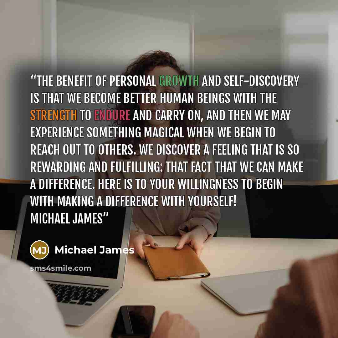 “The benefit of personal growth and self-discovery is that we become better human beings with the strength to endure and carry on, and then we may experience something magical when we begin to reach out to others. We discover a feeling that is so rewarding and fulfilling: that fact that we can make…” quote by Michael James