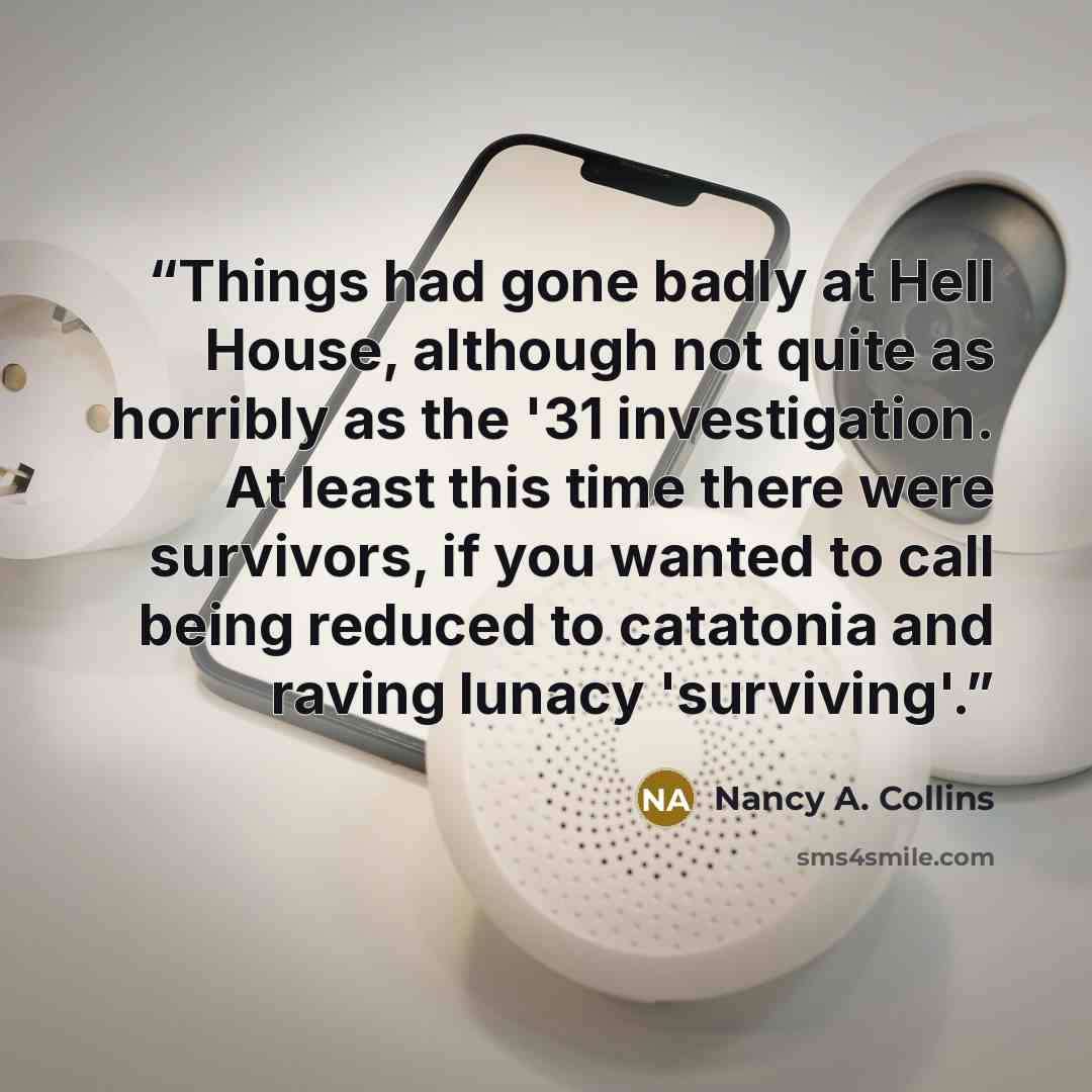 “Things had gone badly at Hell House, although not quite as horribly as the '31 investigation. At least this time there were survivors, if you wanted to call being reduced to catatonia and raving lunacy 'surviving'.” quote by Nancy A. Collins