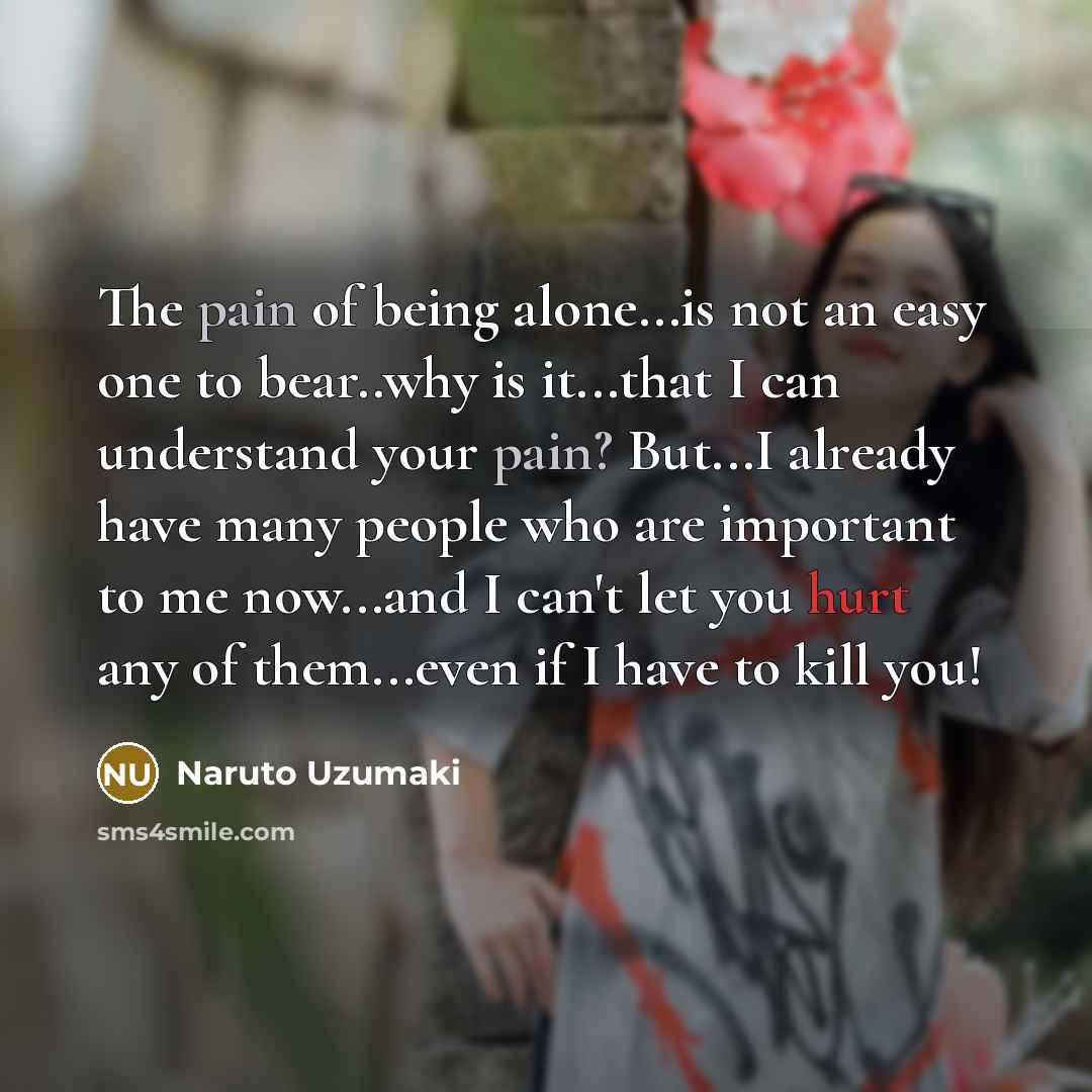 “The pain of being alone...is not an easy one to bear..why is it...that I can understand your pain? But...I already have many people who are important to me now...and I can't let you hurt any of them...even if I have to kill you!” quote by Naruto Uzumaki