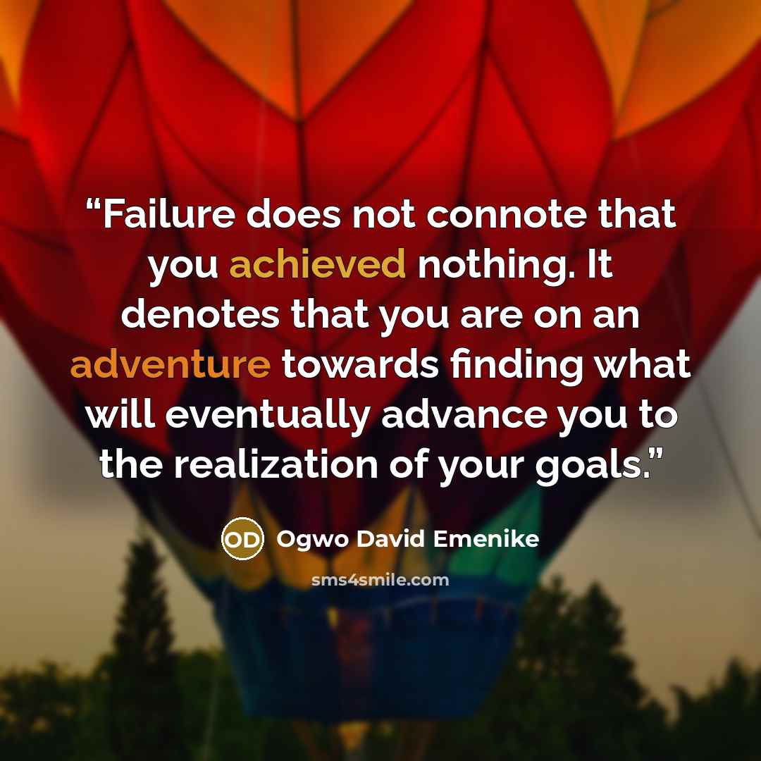 “Failure does not connote that you achieved nothing. It denotes that you are on an adventure towards finding what will eventually advance you to the realization of your goals.” quote by Ogwo David Emenike