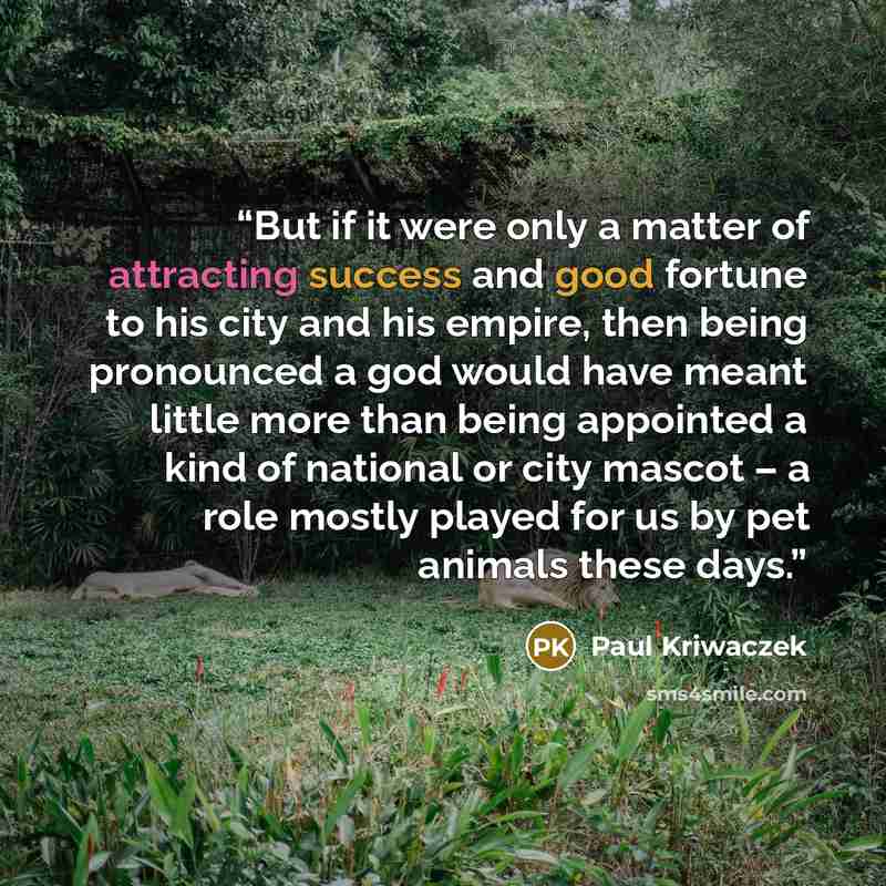 “But if it were only a matter of attracting success and good fortune to his city and his empire, then being pronounced a god would have meant little more than being appointed a kind of national or city mascot – a role mostly played for us by pet animals these days.” quote by Paul Kriwaczek