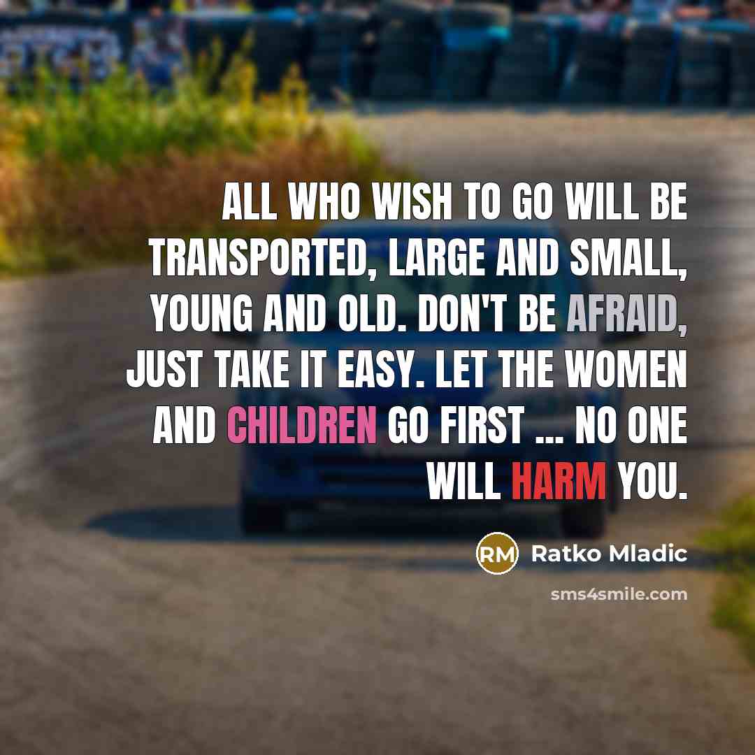 “All who wish to go will be transported, large and small, young and old. Don't be afraid, just take it easy. Let the women and children go first ... No one will harm you.” quote by Ratko Mladic