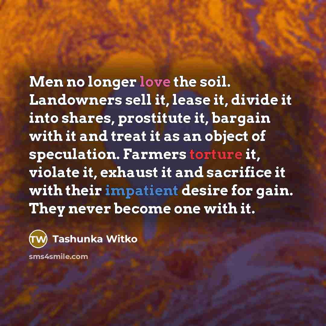 “Men no longer love the soil. Landowners sell it, lease it, divide it into shares, prostitute it, bargain with it and treat it as an object of speculation. Farmers torture it, violate it, exhaust it and sacrifice it with their impatient desire for gain. They never become one with it.” quote by Tashunka Witko