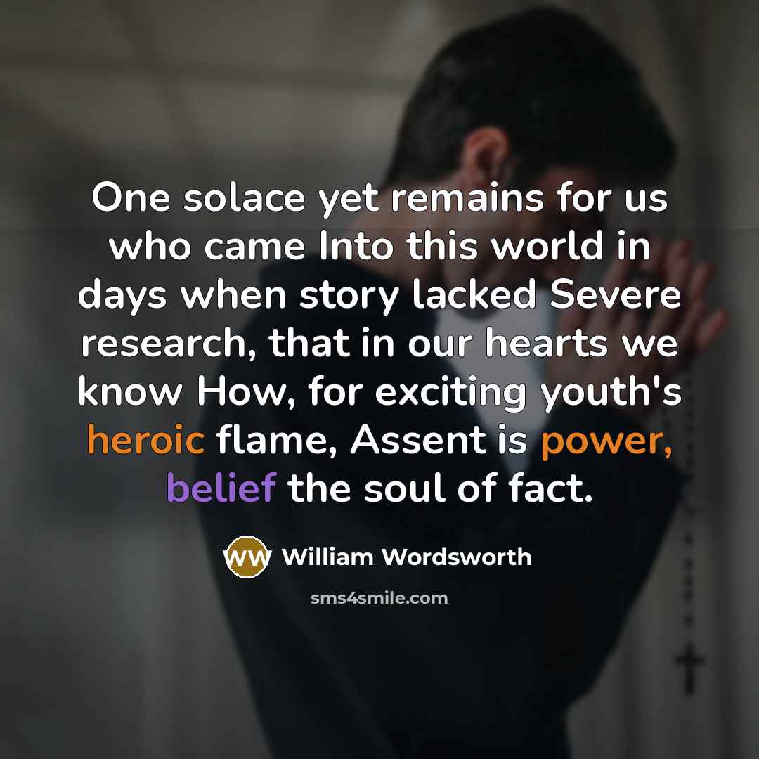 “One solace yet remains for us who came Into this world in days when story lacked Severe research, that in our hearts we know How, for exciting youth's heroic flame, Assent is power, belief the soul of fact.” quote by William Wordsworth
