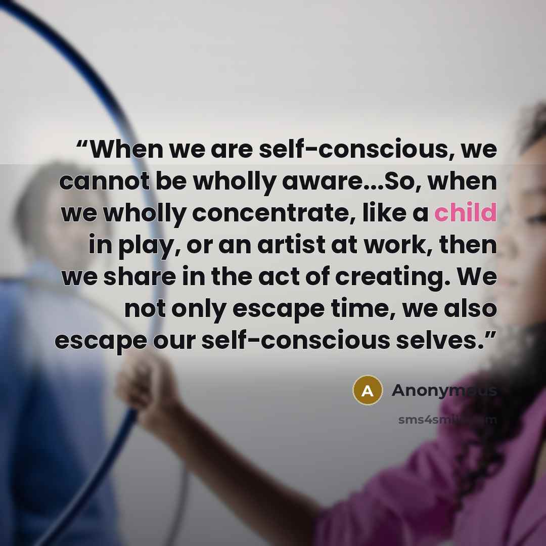 “When we are self-conscious, we cannot be wholly aware...So, when we wholly concentrate, like a child in play, or an artist at work, then we share in the act of creating. We not only escape time, we also escape our self-conscious selves.” quote by Anonymous