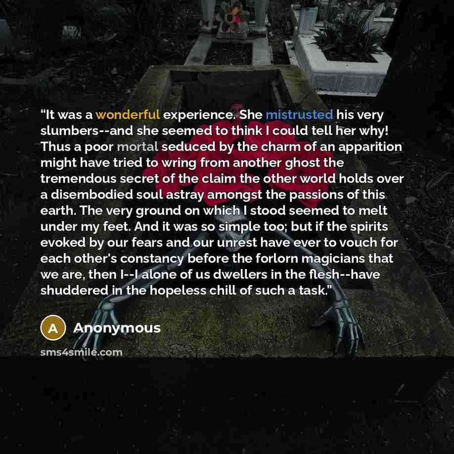“It was a wonderful experience. She mistrusted his very slumbers--and she seemed to think I could tell her why! Thus a poor mortal seduced by the charm of an apparition might have tried to wring from another ghost the tremendous secret of the claim the other world holds over a disembodied soul…” quote by Anonymous