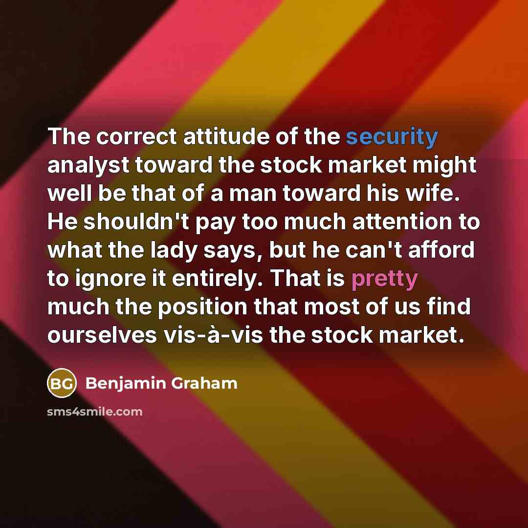 “The correct attitude of the security analyst toward the stock market might well be that of a man toward his wife. He shouldn't pay too much attention to what the lady says, but he can't afford to ignore it entirely. That is pretty much the position that most of us find ourselves vis-à-vis the…” quote by Benjamin Graham