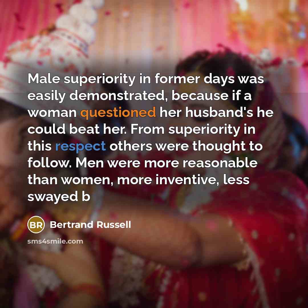 “Male superiority in former days was easily demonstrated, because if a woman questioned her husband's he could beat her. From superiority in this respect others were thought to follow. Men were more reasonable than women, more inventive, less swayed b” quote by Bertrand Russell