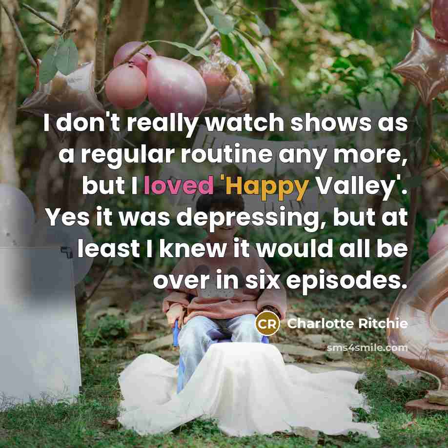 “I don't really watch shows as a regular routine any more, but I loved 'Happy Valley'. Yes it was depressing, but at least I knew it would all be over in six episodes.” quote by Charlotte Ritchie