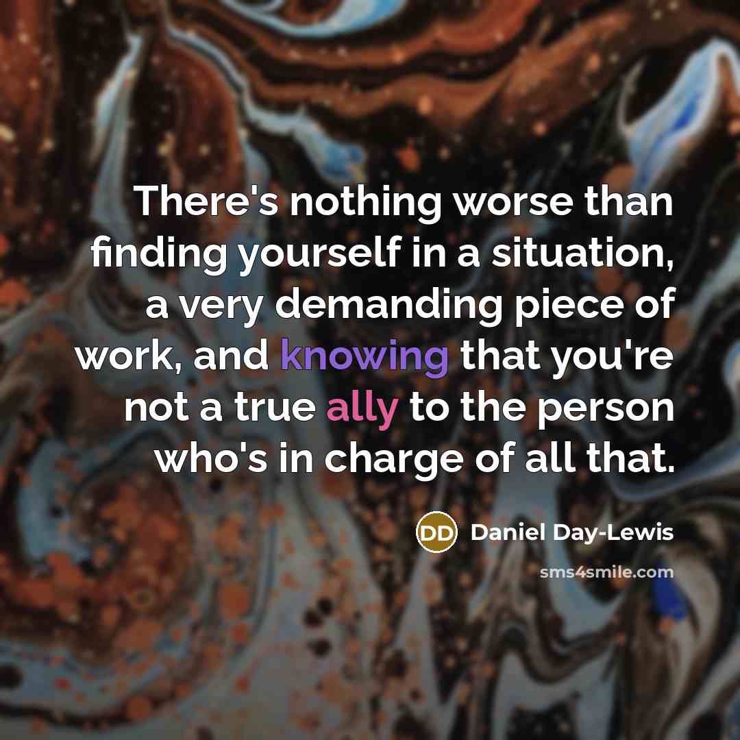 “There's nothing worse than finding yourself in a situation, a very demanding piece of work, and knowing that you're not a true ally to the person who's in charge of all that.” quote by Daniel Day-Lewis