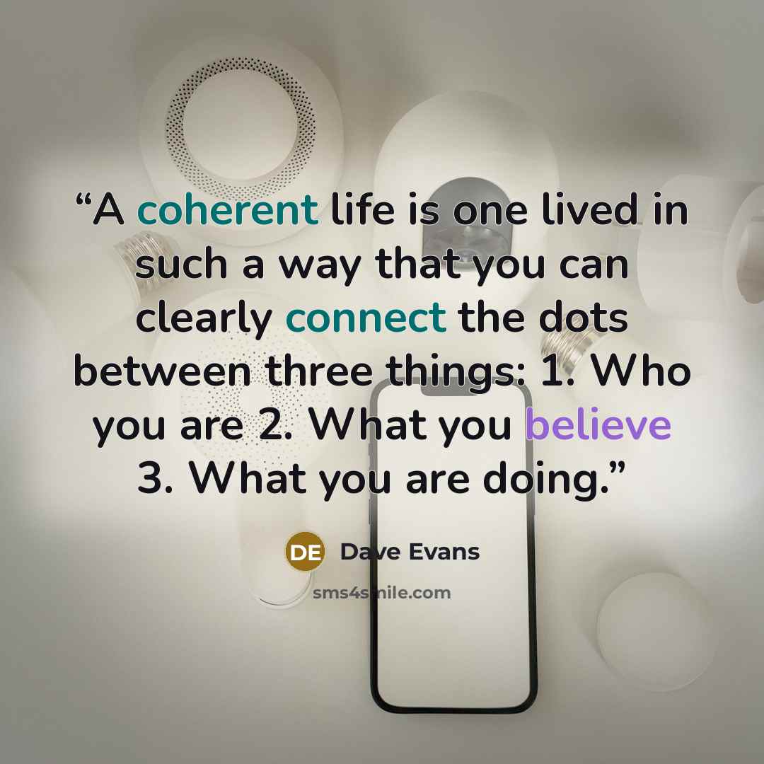 “A coherent life is one lived in such a way that you can clearly connect the dots between three things: 1. Who you are 2. What you believe 3. What you are doing.” quote by Dave Evans