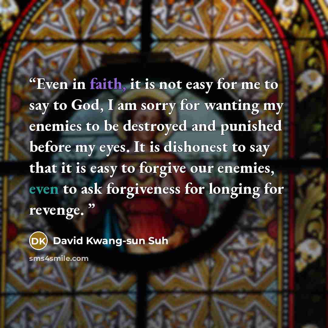 “Even in faith, it is not easy for me to say to God, I am sorry for wanting my enemies to be destroyed and punished before my eyes. It is dishonest to say that it is easy to forgive our enemies, even to ask forgiveness for longing for revenge.” quote by David Kwang-sun Suh