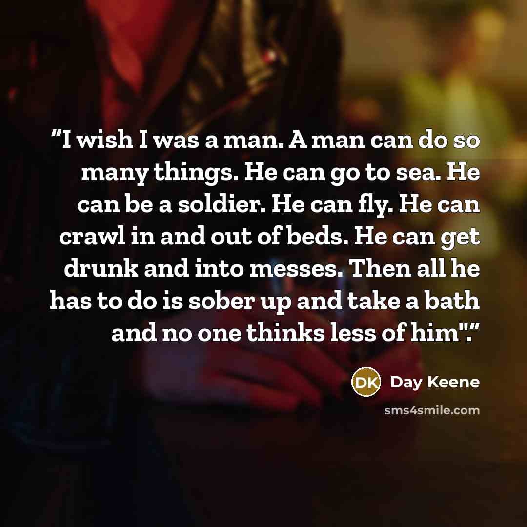 “I wish I was a man. A man can do so many things. He can go to sea. He can be a soldier. He can fly. He can crawl in and out of beds. He can get drunk and into messes. Then all he has to do is sober up and take a bath and no one thinks less of him".” quote by Day Keene