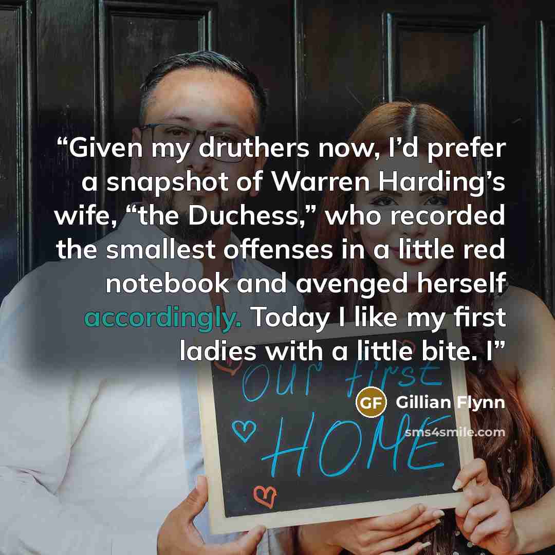 “Given my druthers now, I’d prefer a snapshot of Warren Harding’s wife, “the Duchess,” who recorded the smallest offenses in a little red notebook and avenged herself accordingly. Today I like my first ladies with a little bite. I” quote by Gillian Flynn