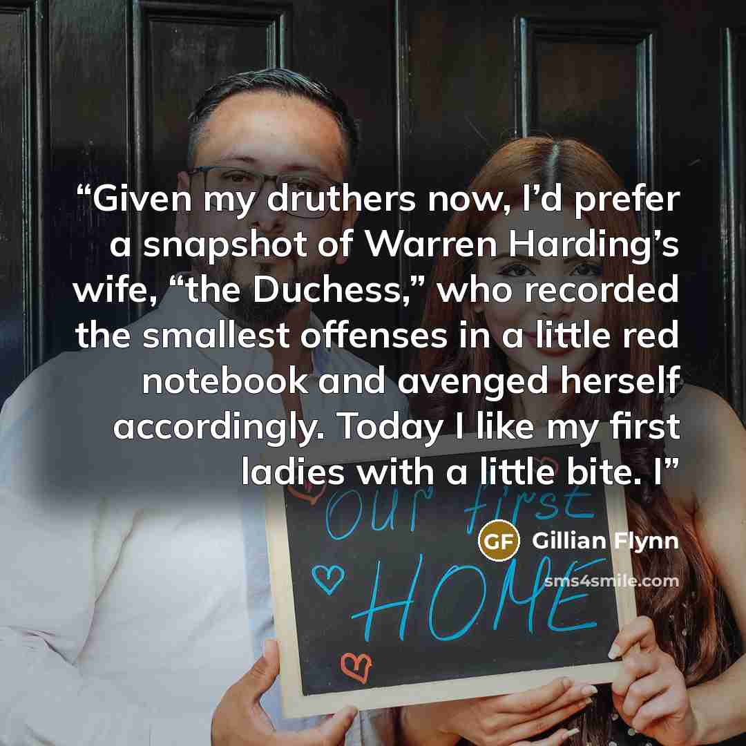 “Given my druthers now, I’d prefer a snapshot of Warren Harding’s wife, “the Duchess,” who recorded the smallest offenses in a little red notebook and avenged herself accordingly. Today I like my first ladies with a little bite. I” quote by Gillian Flynn